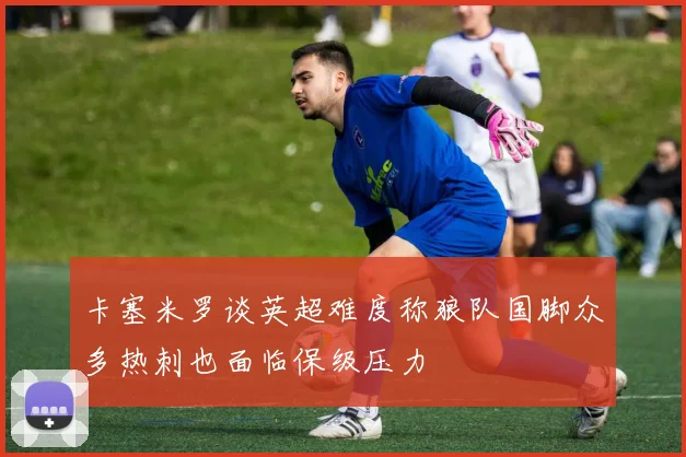卡塞米罗谈英超难度称狼队国脚众多热刺也面临保级压力