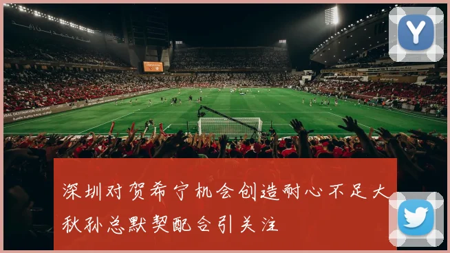 深圳对贺希宁机会创造耐心不足大秋孙总默契配合引关注