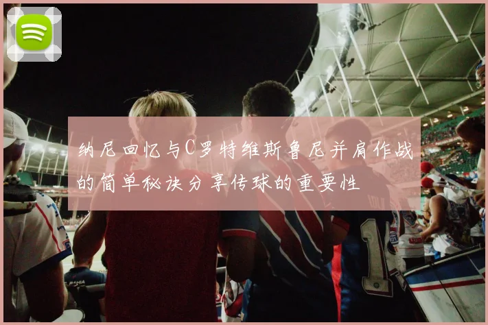 纳尼回忆与C罗特维斯鲁尼并肩作战的简单秘诀分享传球的重要性