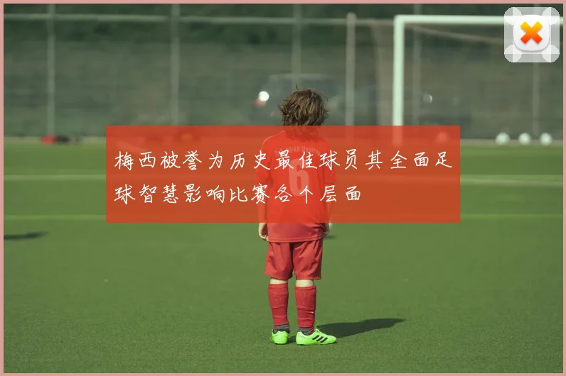 梅西被誉为历史最佳球员其全面足球智慧影响比赛各个层面