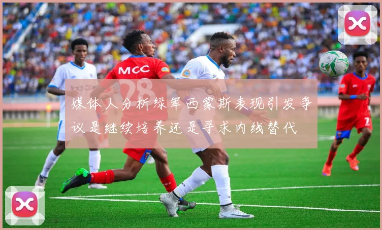 媒体人分析绿军西蒙斯表现引发争议是继续培养还是寻求内线替代