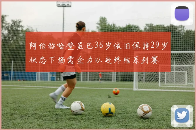 阿伦称哈登虽已36岁依旧保持29岁状态下场需全力以赴终结系列赛