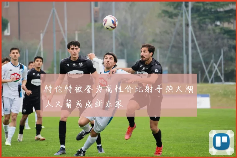 特伦特被誉为高性价比射手热火湖人火箭或成新东家