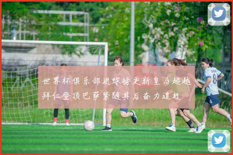 世界杯俱乐部进球榜更新皇马超越拜仁登顶巴萨紧随其后奋力追赶