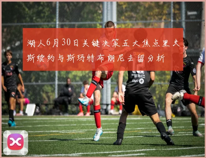 湖人6月30日关键决策五大焦点里夫斯续约与斯玛特布朗尼去留分析