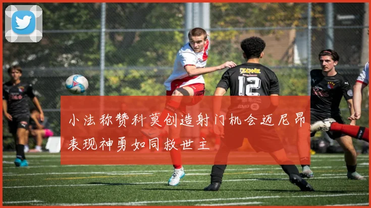 小法称赞科莫创造射门机会迈尼昂表现神勇如同救世主