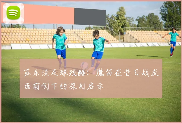 苏东谈足球残酷：魔笛在昔日战友面前倒下的深刻启示