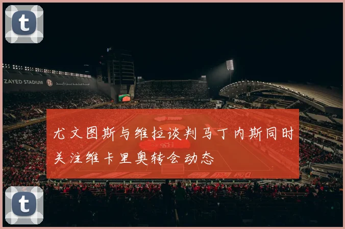 尤文图斯与维拉谈判马丁内斯同时关注维卡里奥转会动态