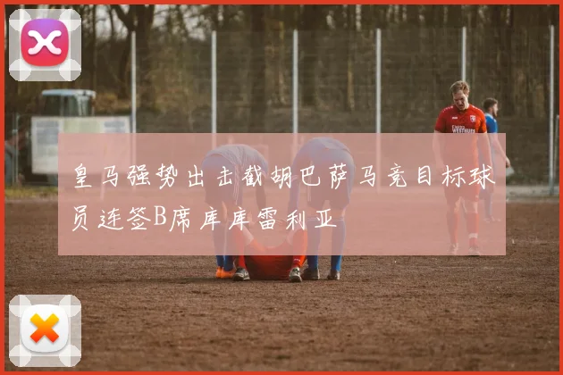 皇马强势出击截胡巴萨马竞目标球员连签B席库库雷利亚