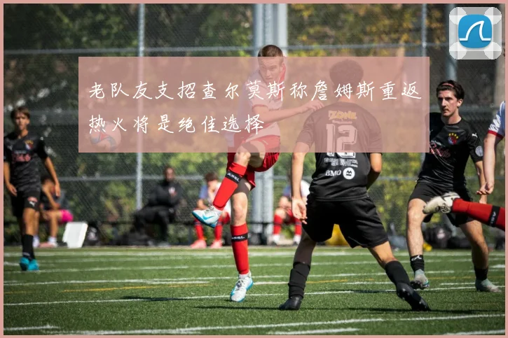 老队友支招查尔莫斯称詹姆斯重返热火将是绝佳选择
