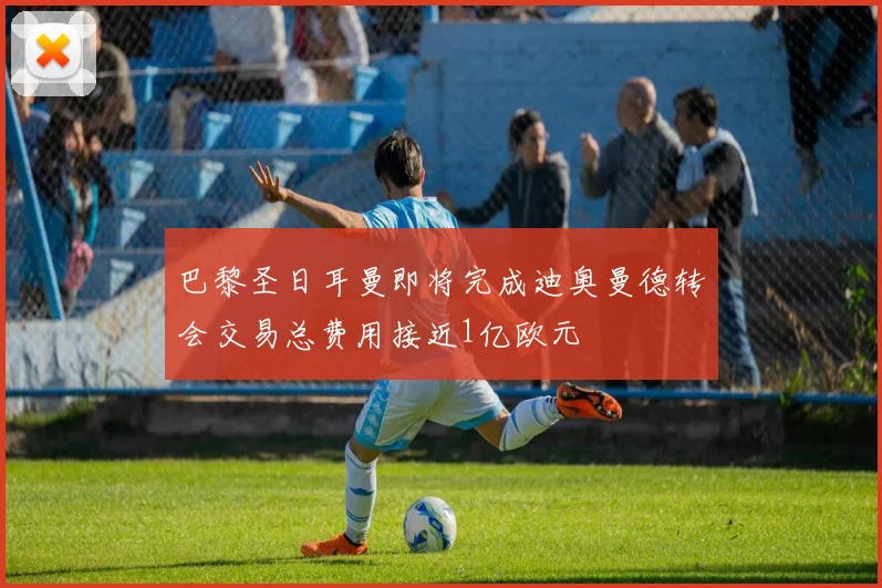巴黎圣日耳曼即将完成迪奥曼德转会交易总费用接近1亿欧元
