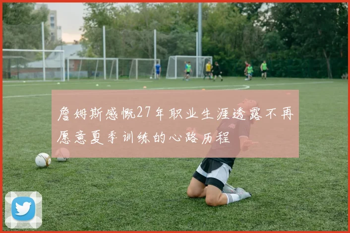 詹姆斯感慨27年职业生涯透露不再愿意夏季训练的心路历程