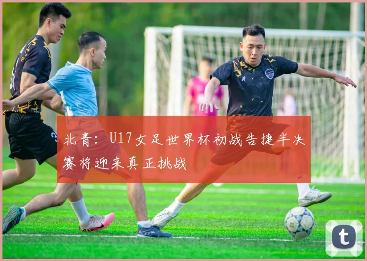 北青：U17女足世界杯初战告捷半决赛将迎来真正挑战