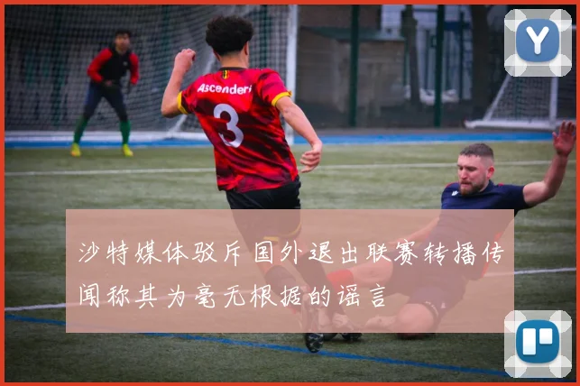 沙特媒体驳斥国外退出联赛转播传闻称其为毫无根据的谣言