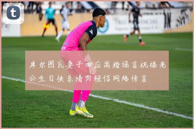 库尔图瓦妻子回应离婚谣言祝福老公生日快乐请勿轻信网络传言