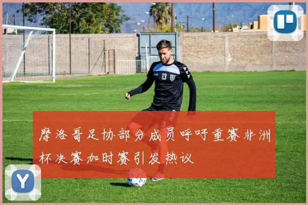 摩洛哥足协部分成员呼吁重赛非洲杯决赛加时赛引发热议