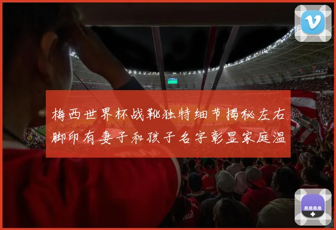 梅西世界杯战靴独特细节揭秘左右脚印有妻子和孩子名字彰显家庭温暖