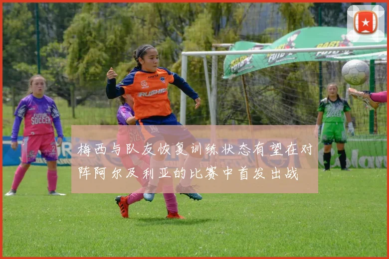 梅西与队友恢复训练状态有望在对阵阿尔及利亚的比赛中首发出战