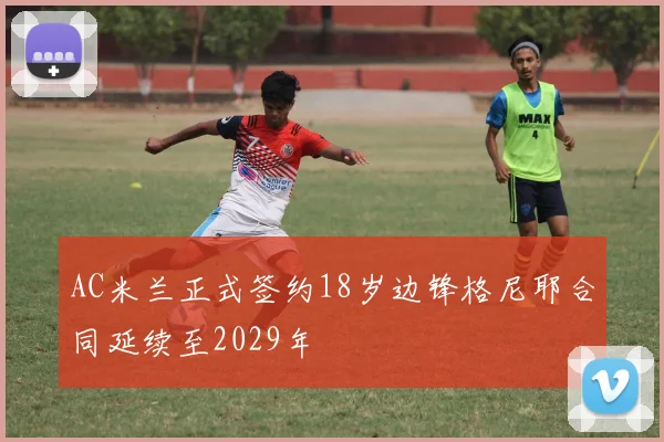 AC米兰正式签约18岁边锋格尼耶合同延续至2029年