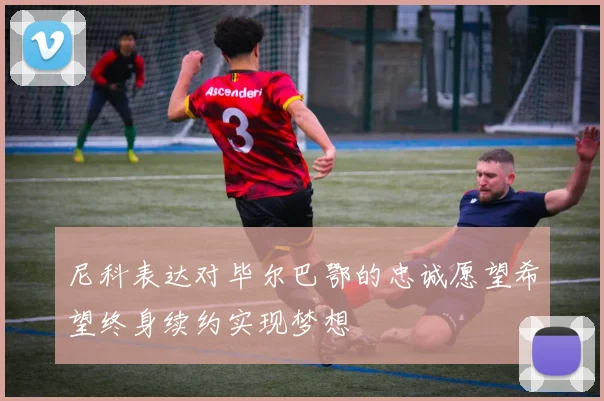 尼科表达对毕尔巴鄂的忠诚愿望希望终身续约实现梦想